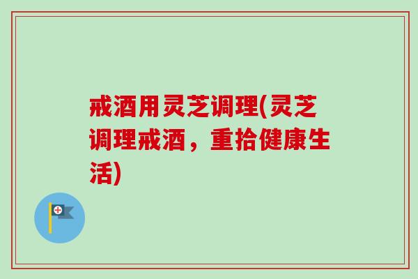 戒酒用灵芝调理(灵芝调理戒酒，重拾健康生活)