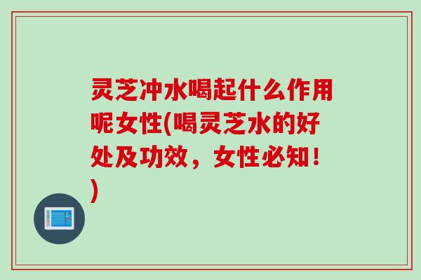 灵芝冲水喝起什么作用呢女性(喝灵芝水的好处及功效,女性必知!) 灵芝冲水喝起什么作用呢女性(喝灵芝水的好处及功效,女性必知!)
