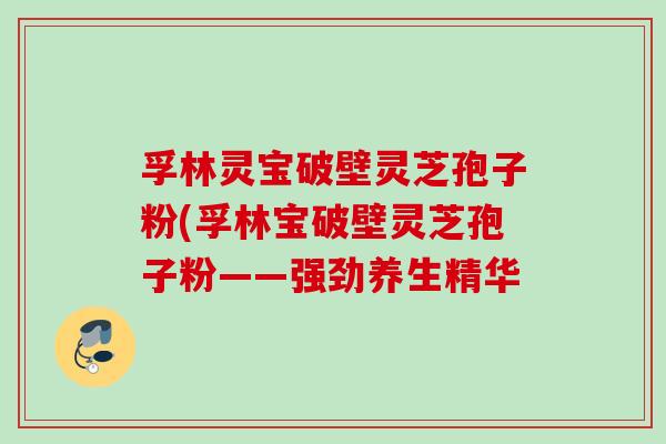 孚林灵宝破壁灵芝孢子粉(孚林宝破壁灵芝孢子粉——强劲养生精华