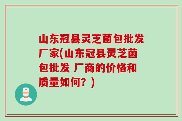 山东冠县灵芝菌包批发厂家(山东冠县灵芝菌包批发 厂商的价格和质量如何?) 山东冠县灵芝菌包批发厂家(山东冠县灵芝菌包批发 厂商的价格和质量如何?)