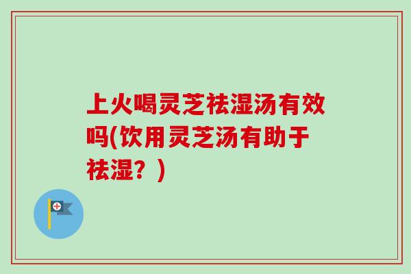 上火喝灵芝祛湿汤有效吗(饮用灵芝汤有助于祛湿？)
