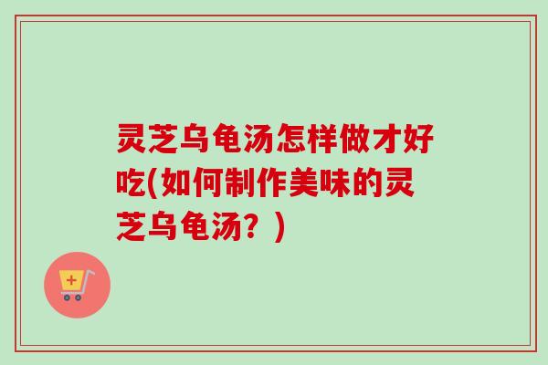 灵芝乌龟汤怎样做才好吃(如何制作美味的灵芝乌龟汤?) 灵芝乌龟汤怎样做才好吃(如何制作美味的灵芝乌龟汤?)