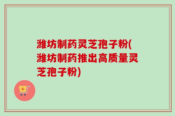 潍坊制药灵芝孢子粉(潍坊制药推出高质量灵芝孢子粉)
