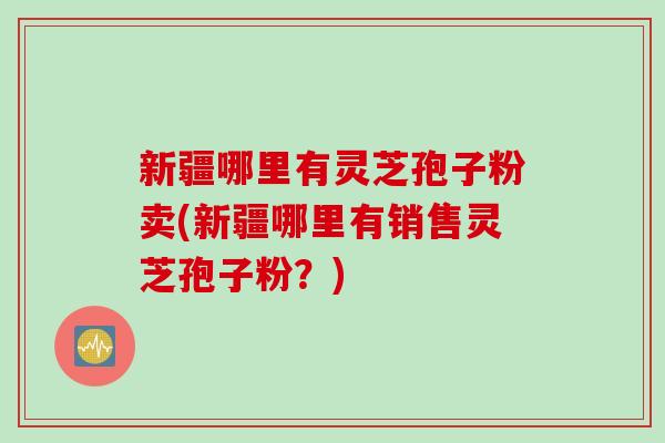 新疆哪里有灵芝孢子粉卖(新疆哪里有销售灵芝孢子粉？)