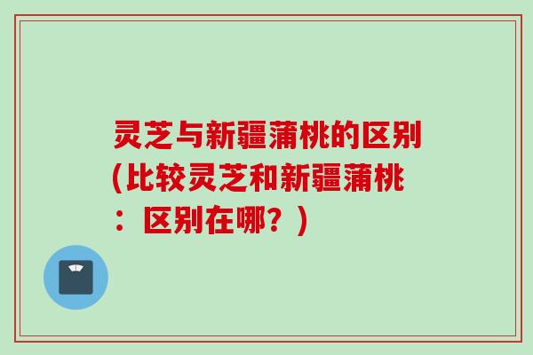 灵芝与新疆蒲桃的区别(比较灵芝和新疆蒲桃：区别在哪？)
