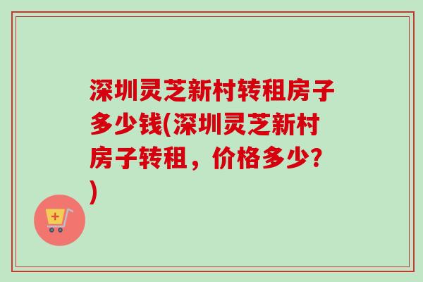 深圳灵芝新村转租房子多少钱(深圳灵芝新村房子转租，价格多少？)