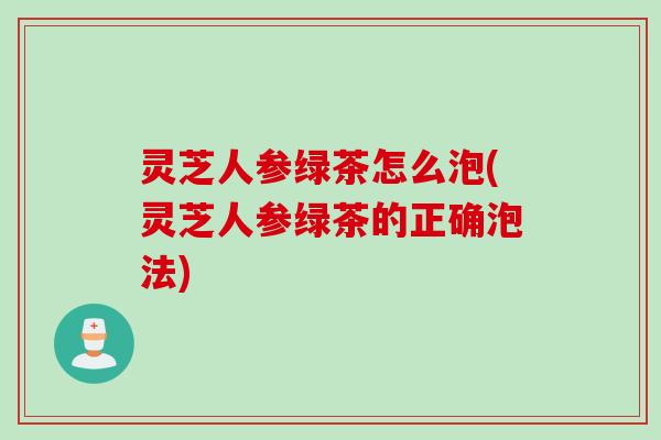 灵芝人参绿茶怎么泡(灵芝人参绿茶的正确泡法)