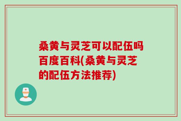 桑黄与灵芝可以配伍吗百度百科(桑黄与灵芝的配伍方法推荐)