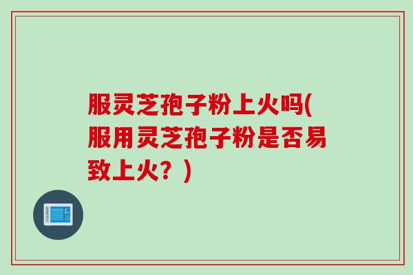 服灵芝孢子粉上火吗(服用灵芝孢子粉是否易致上火？)