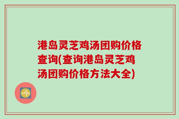 港岛灵芝鸡汤团购价格查询(查询港岛灵芝鸡汤团购价格方法大全) 港岛灵芝鸡汤团购价格查询(查询港岛灵芝鸡汤团购价格方法大全)
