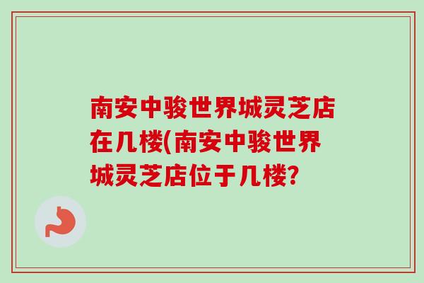 南安中骏世界城灵芝店在几楼(南安中骏世界城灵芝店位于几楼？