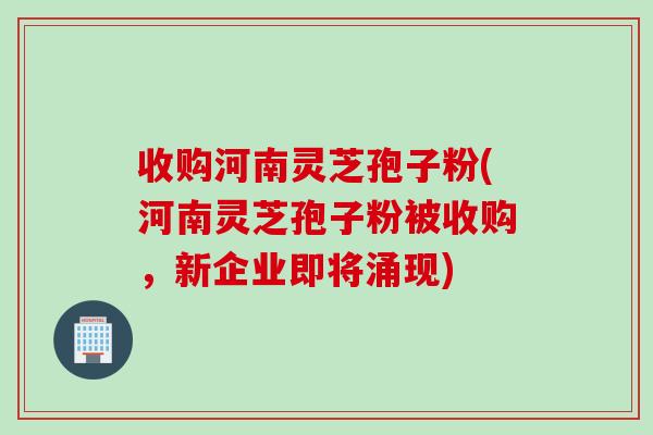 收购河南灵芝孢子粉(河南灵芝孢子粉被收购，新企业即将涌现)