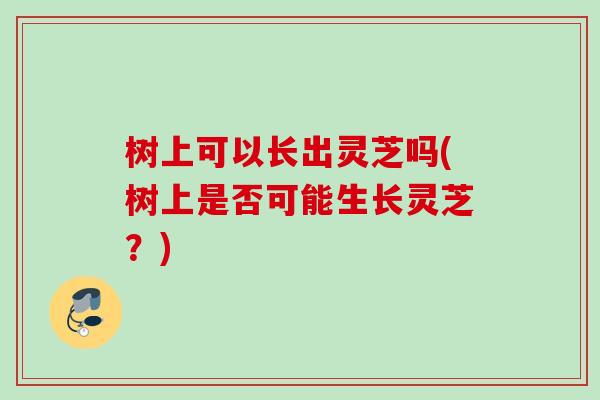 树上可以长出灵芝吗(树上是否可能生长灵芝？)