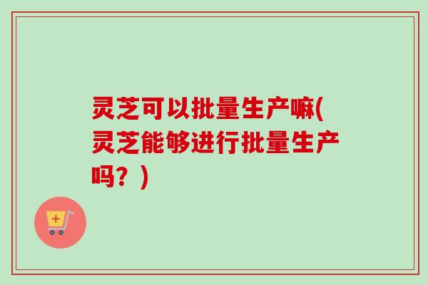 灵芝可以批量生产嘛(灵芝能够进行批量生产吗？)