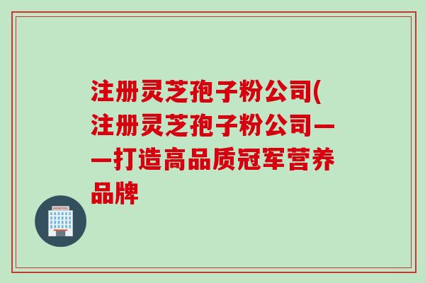 注册灵芝孢子粉公司(注册灵芝孢子粉公司——打造高品质冠军营养品牌