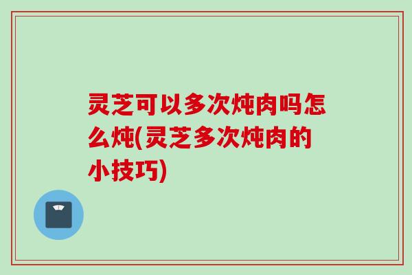 灵芝可以多次炖肉吗怎么炖(灵芝多次炖肉的小技巧)