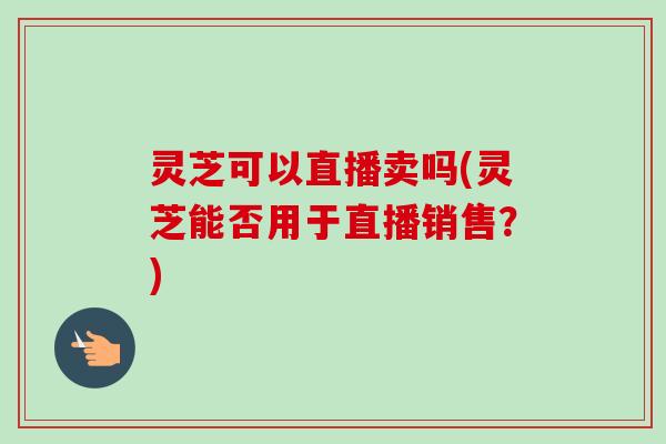 灵芝可以直播卖吗(灵芝能否用于直播销售？)