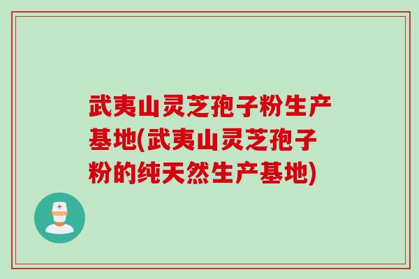 武夷山灵芝孢子粉生产基地(武夷山灵芝孢子粉的纯天然生产基地)