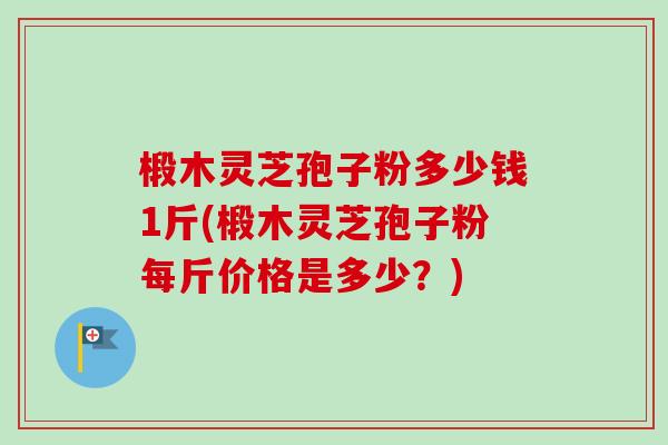 椴木灵芝孢子粉多少钱1斤(椴木灵芝孢子粉每斤价格是多少？)