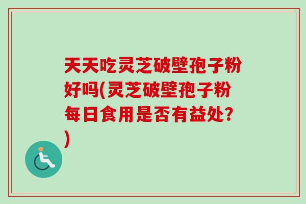 天天吃灵芝破壁孢子粉好吗(灵芝破壁孢子粉每日食用是否有益处？)