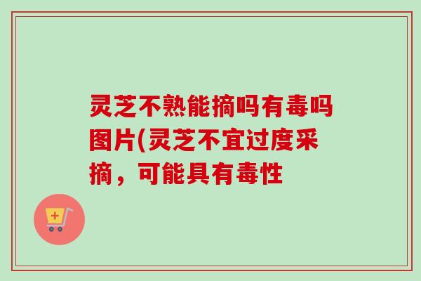 灵芝不熟能摘吗有毒吗图片(灵芝不宜过度采摘，可能具有毒性