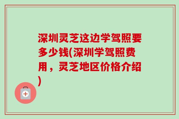 深圳灵芝这边学驾照要多少钱(深圳学驾照费用,灵芝地区价格介绍) 深圳灵芝这边学驾照要多少钱(深圳学驾照费用,灵芝地区价格介绍)