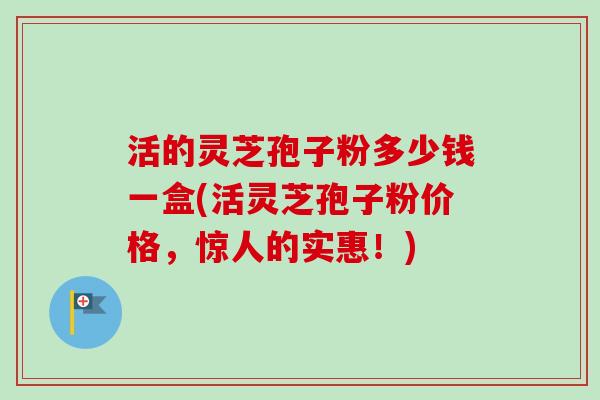 活的灵芝孢子粉多少钱一盒(活灵芝孢子粉价格，惊人的实惠！)