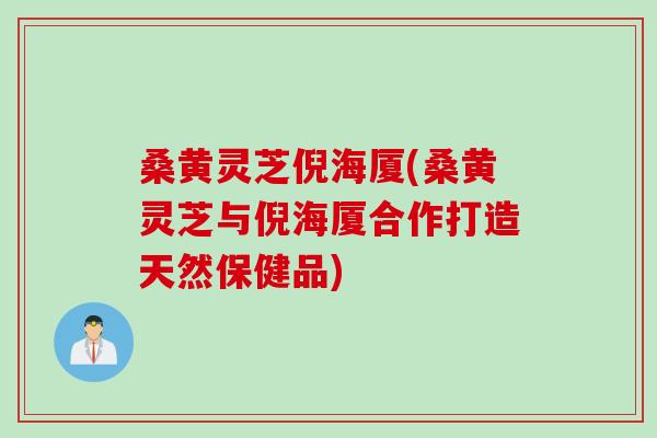 桑黄灵芝倪海厦(桑黄灵芝与倪海厦合作打造天然保健品)