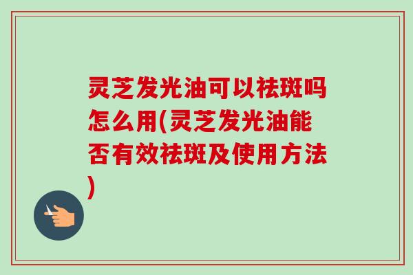 灵芝发光油可以祛斑吗怎么用(灵芝发光油能否有效祛斑及使用方法)