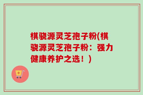 棋骁源灵芝孢子粉(棋骁源灵芝孢子粉：强力健康养护之选！)
