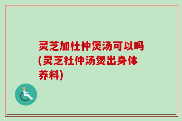灵芝加杜仲煲汤可以吗(灵芝杜仲汤煲出身体养料) 灵芝加杜仲煲汤可以吗(灵芝杜仲汤煲出身体养料)