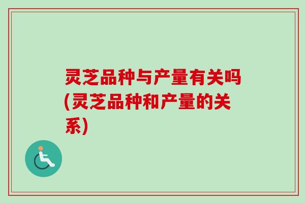 灵芝品种与产量有关吗(灵芝品种和产量的关系)