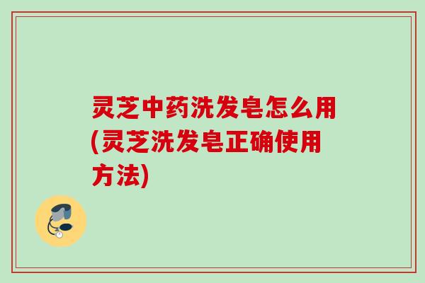 灵芝洗发皂怎么用(灵芝洗发皂正确使用方法) 灵芝洗发皂怎么用(灵芝洗发皂正确使用方法)