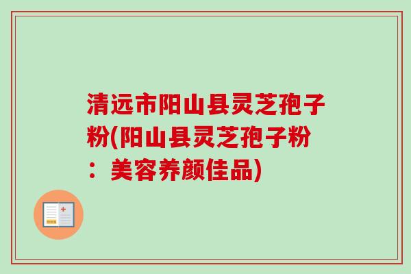 清远市阳山县灵芝孢子粉(阳山县灵芝孢子粉：美容养颜佳品)