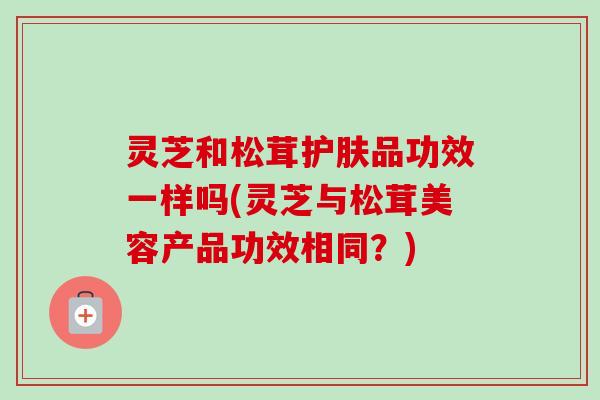 灵芝和松茸护肤品功效一样吗(灵芝与松茸美容产品功效相同？)