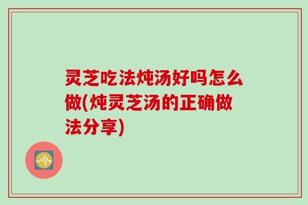 灵芝吃法炖汤好吗怎么做(炖灵芝汤的正确做法分享)
