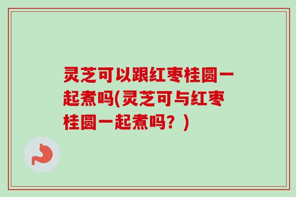 灵芝可以跟红枣桂圆一起煮吗(灵芝可与红枣桂圆一起煮吗？)