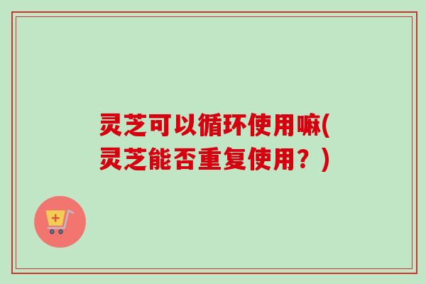 灵芝可以循环使用嘛(灵芝能否重复使用？)