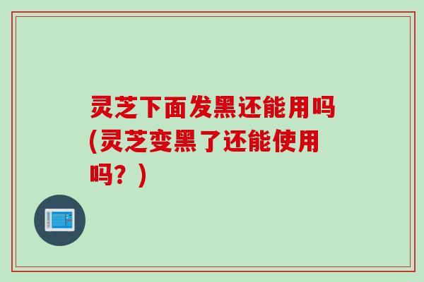 灵芝下面发黑还能用吗(灵芝变黑了还能使用吗？)