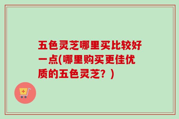 五色灵芝哪里买比较好一点(哪里购买更佳优质的五色灵芝？)