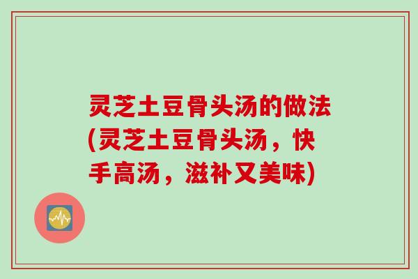 灵芝土豆骨头汤的做法(灵芝土豆骨头汤,快手高汤,滋补又美味) 灵芝土豆骨头汤的做法(灵芝土豆骨头汤,快手高汤,滋补又美味)