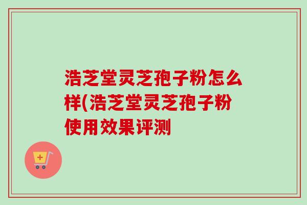 浩芝堂灵芝孢子粉怎么样(浩芝堂灵芝孢子粉使用效果评测