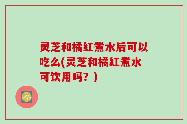 灵芝和橘红煮水后可以吃么(灵芝和橘红煮水可饮用吗？)