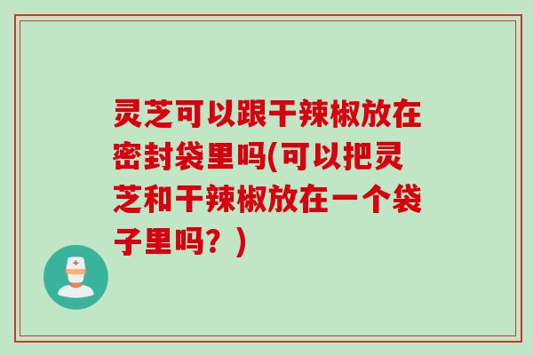 灵芝可以跟干辣椒放在密封袋里吗(可以把灵芝和干辣椒放在一个袋子里吗?) 灵芝可以跟干辣椒放在密封袋里吗(可以把灵芝和干辣椒放在一个袋子里吗?)