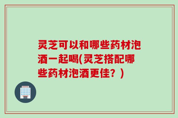 灵芝可以和哪些药材泡酒一起喝(灵芝搭配哪些药材泡酒更佳？)