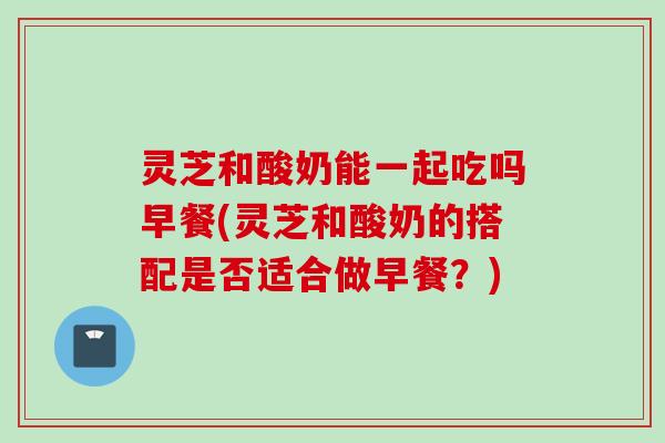 灵芝和酸奶能一起吃吗早餐(灵芝和酸奶的搭配是否适合做早餐？)