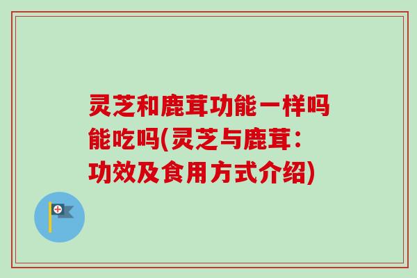 灵芝和鹿茸功能一样吗能吃吗(灵芝与鹿茸：功效及食用方式介绍)