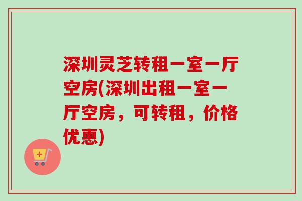 深圳灵芝转租一室一厅空房(深圳出租一室一厅空房，可转租，价格优惠)