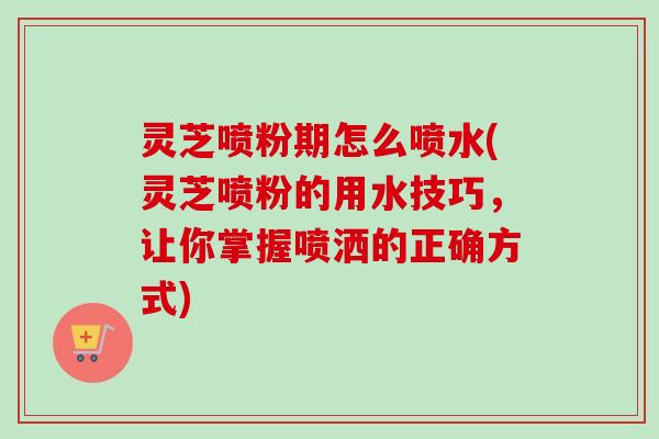 灵芝喷粉期怎么喷水(灵芝喷粉的用水技巧,让你掌握喷洒的正确方式) 灵芝喷粉期怎么喷水(灵芝喷粉的用水技巧,让你掌握喷洒的正确方式)