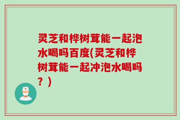 灵芝和桦树茸能一起泡水喝吗百度(灵芝和桦树茸能一起冲泡水喝吗？)